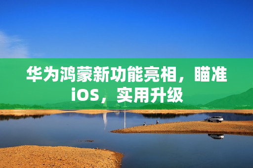 华为鸿蒙新功能亮相，瞄准iOS，实用升级