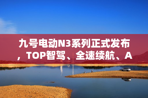 九号电动N3系列正式发布，TOP智驾、全速续航、ALC全境光幕技术革新亮相！