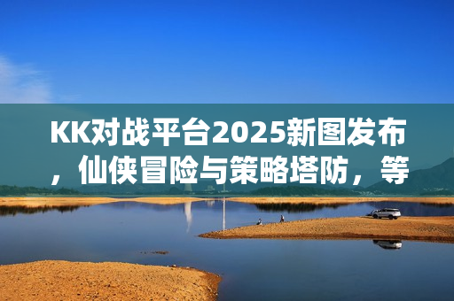 KK对战平台2025新图发布，仙侠冒险与策略塔防，等你来挑战！