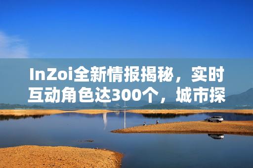 InZoi全新情报揭秘，实时互动角色达300个，城市探索尽在掌控！