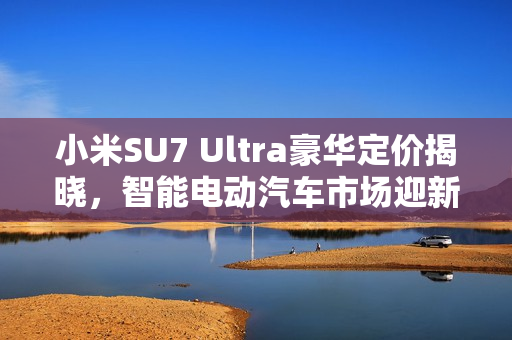 小米SU7 Ultra豪华定价揭晓，智能电动汽车市场迎新巨头