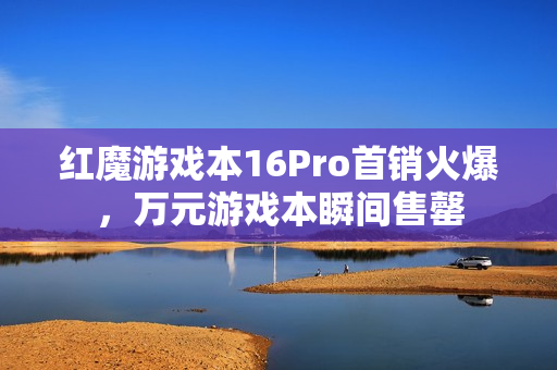 红魔游戏本16Pro首销火爆，万元游戏本瞬间售罄