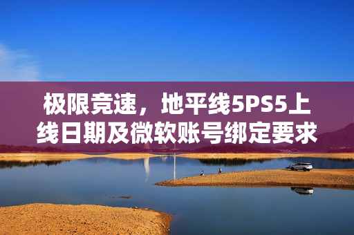 极限竞速，地平线5PS5上线日期及微软账号绑定要求揭秘