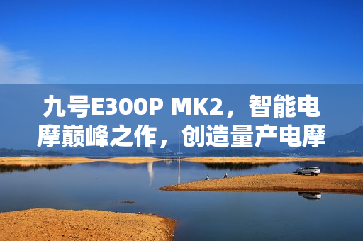 九号E300P MK2，智能电摩巅峰之作，创造量产电摩最快圈速记录挑战极限