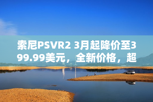 索尼PSVR2 3月起降价至399.99美元，全新价格，超值体验