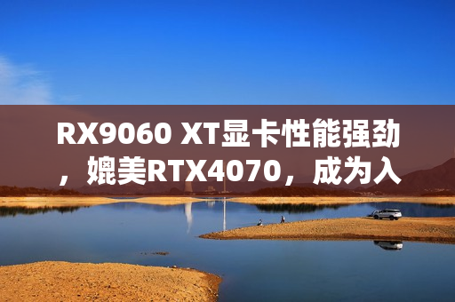 RX9060 XT显卡性能强劲，媲美RTX4070，成为入门级显卡新宠！