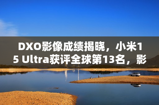 DXO影像成绩揭晓，小米15 Ultra获评全球第13名，影像得分高达153分