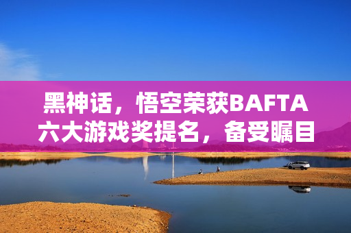 黑神话,悟空荣获BAFTA六大游戏奖提名,备受瞩目! 黑神话,悟空荣获BAFTA六大游戏奖提名,备受瞩目!