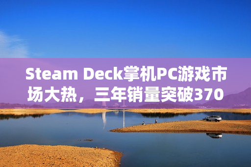 Steam Deck掌机PC游戏市场大热，三年销量突破370万台！