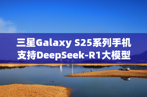 三星Galaxy S25系列手机支持DeepSeek-R1大模型，开启AI智能时代新体验