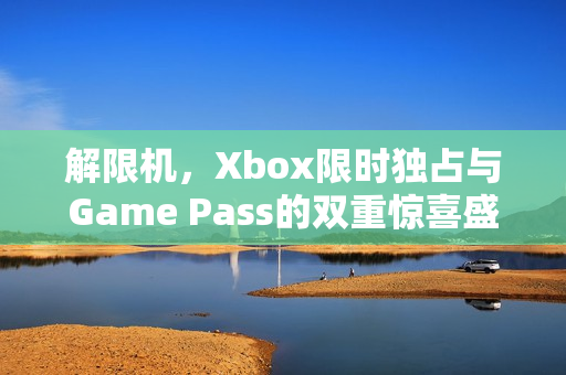 解限机，Xbox限时独占与Game Pass的双重惊喜盛宴