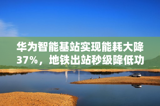 华为智能基站实现能耗大降37%，地铁出站秒级降低功率技术亮相