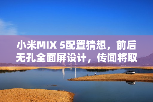 小米MIX 5配置猜想，前后无孔全面屏设计，传闻将取消后置摄像头设计