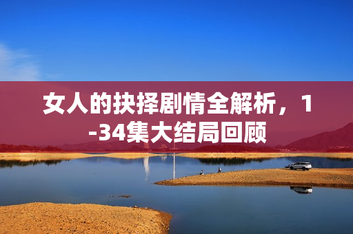 女人的抉择剧情全解析，1-34集大结局回顾