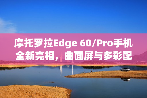 摩托罗拉Edge 60/Pro手机全新亮相，曲面屏与多彩配色设计，舍弃金属中框