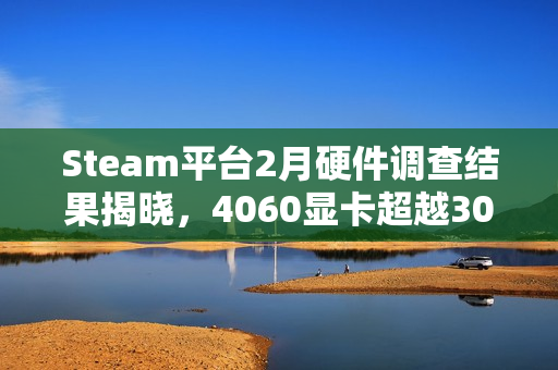 Steam平台2月硬件调查结果揭晓，4060显卡超越3060成市场新宠