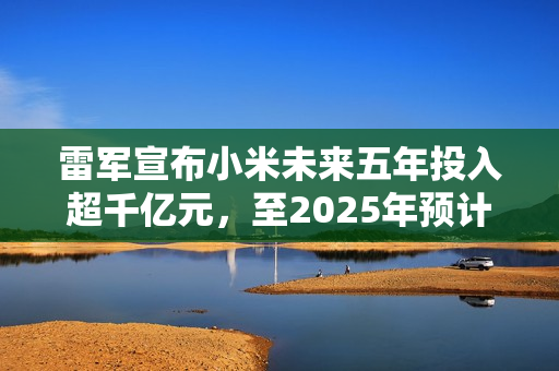 雷军宣布小米未来五年投入超千亿元，至2025年预计投入超三百亿研发资金！