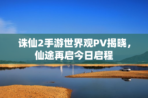 诛仙2手游世界观PV揭晓，仙途再启今日启程