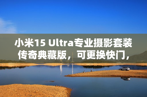 小米15 Ultra专业摄影套装传奇典藏版，可更换快门，秒变真徕卡相机！