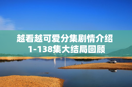 越看越可爱分集剧情介绍 1-138集大结局回顾