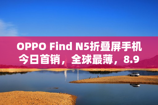 OPPO Find N5折叠屏手机今日首销，全球最薄，8.93mm，价格8999元起