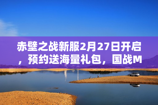 赤壁之战新服2月27日开启，预约送海量礼包，国战MMO盛宴开启！