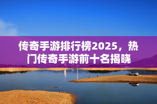 传奇手游排行榜2025，热门传奇手游前十名揭晓