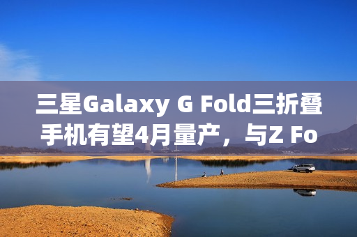 三星Galaxy G Fold三折叠手机有望4月量产，与Z Fold 7同期发布