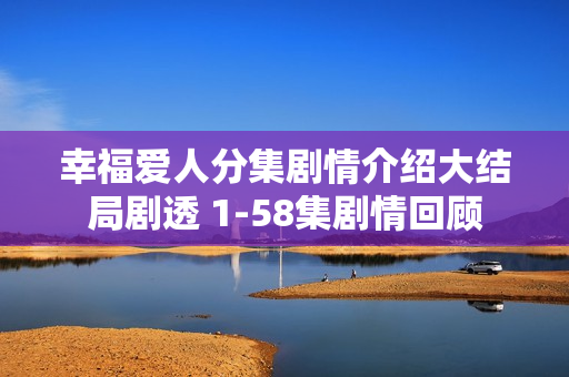 幸福爱人分集剧情介绍大结局剧透 1-58集剧情回顾