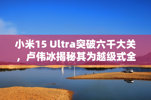 小米15 Ultra突破六千大关，卢伟冰揭秘其为越级式全新产品