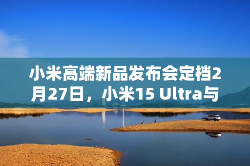 小米高端新品发布会定档2月27日，小米15 Ultra与SU7 Ultra震撼登场