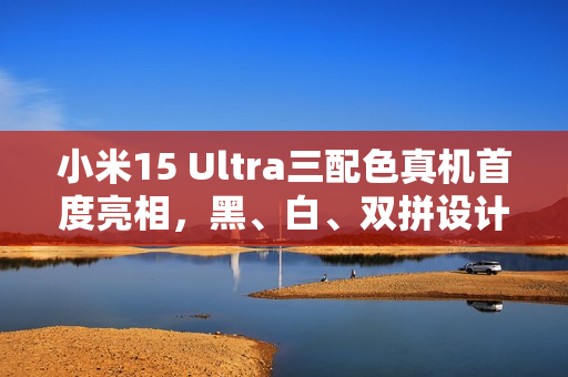 小米15 Ultra三配色真机首度亮相，黑、白、双拼设计上手体验
