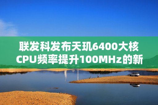 联发科发布天玑6400大核CPU频率提升100MHz的新战术