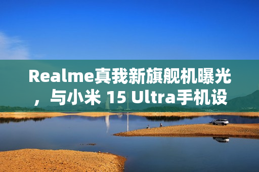 Realme真我新旗舰机曝光，与小米 15 Ultra手机设计相似，预计三月亮相