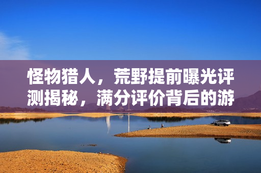怪物猎人，荒野提前曝光评测揭秘，满分评价背后的游戏魅力与秘密