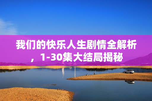 我们的快乐人生剧情全解析，1-30集大结局揭秘