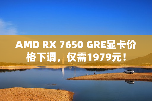 AMD RX 7650 GRE显卡价格下调，仅需1979元！