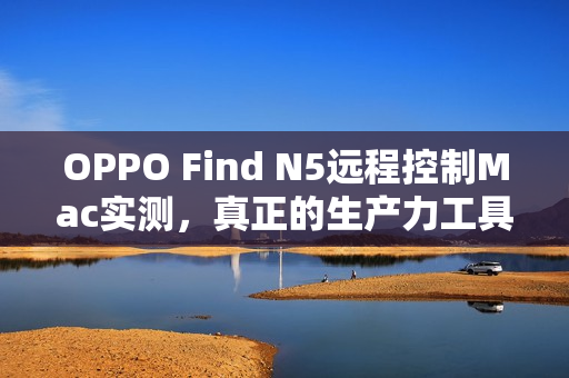 OPPO Find N5远程控制Mac实测，真正的生产力工具体验