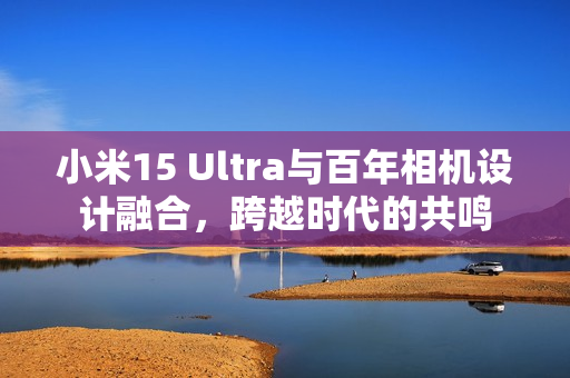 小米15 Ultra与百年相机设计融合，跨越时代的共鸣