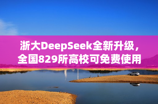浙大DeepSeek全新升级，全国829所高校可免费使用，探索无限可能！