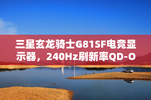 三星玄龙骑士G81SF电竞显示器，240Hz刷新率QD-OLED巨屏震撼发布