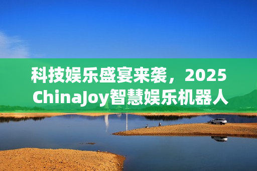 科技娱乐盛宴来袭，2025 ChinaJoy智慧娱乐机器人主题展区招商启动，共探未来智能娱乐之旅