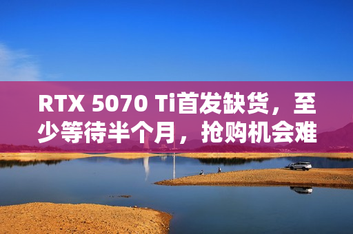 RTX 5070 Ti首发缺货，至少等待半个月，抢购机会难得