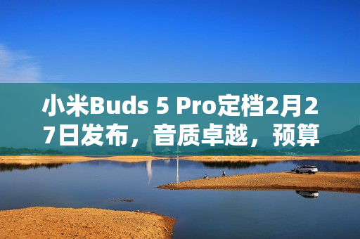 小米Buds 5 Pro定档2月27日发布，音质卓越，预算4000元以下首选！
