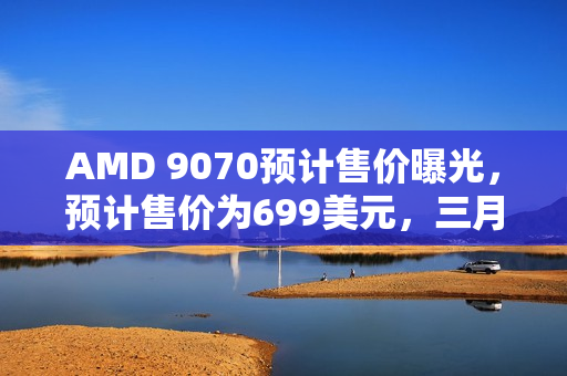 AMD 9070预计售价曝光，预计售价为699美元，三月初即将上市