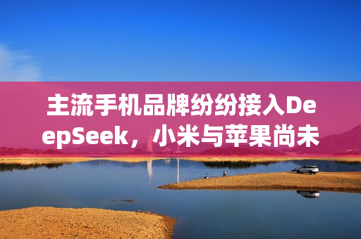 主流手机品牌纷纷接入DeepSeek，小米与苹果尚未涉足