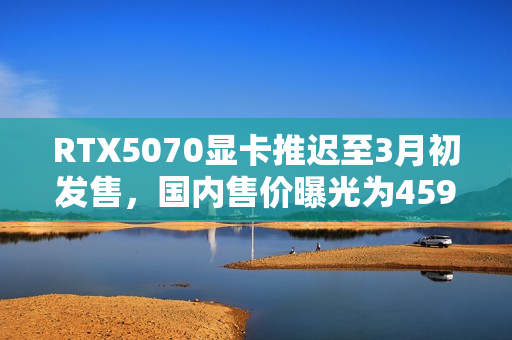 RTX5070显卡推迟至3月初发售,国内售价曝光为4599元! RTX5070显卡推迟至3月初发售,国内售价曝光为4599元!