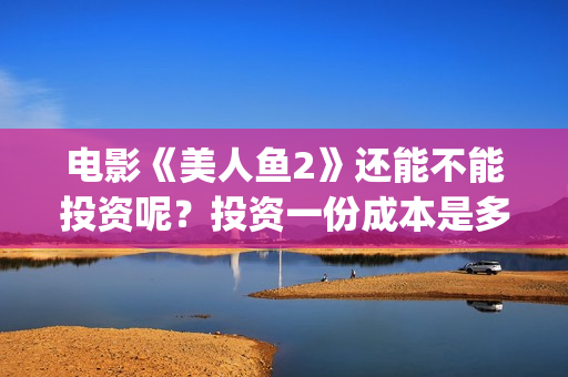 电影《美人鱼2》还能不能投资呢？投资一份成本是多少的呢？多少资金起投？(电影《美人鱼2021》的反派)