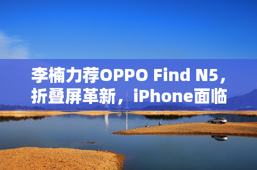 李楠力荐OPPO Find N5，折叠屏革新，iPhone面临尴尬境地