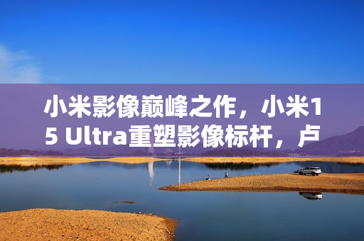 小米影像巅峰之作，小米15 Ultra重塑影像标杆，卢伟冰回应友商Ultra挑战
